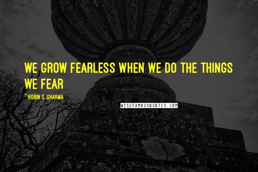 Robin S. Sharma Quotes: we grow fearless when we do the things we fear