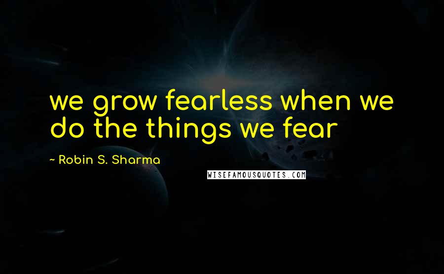 Robin S. Sharma Quotes: we grow fearless when we do the things we fear