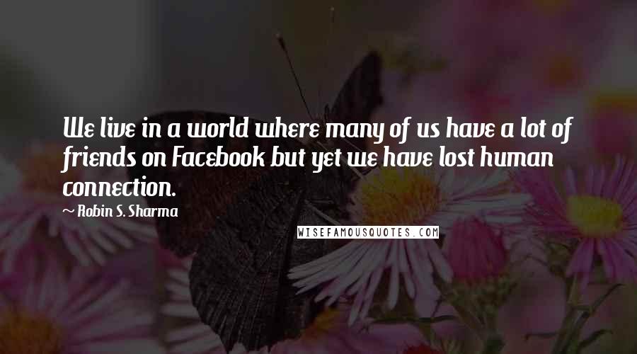 Robin S. Sharma Quotes: We live in a world where many of us have a lot of friends on Facebook but yet we have lost human connection.