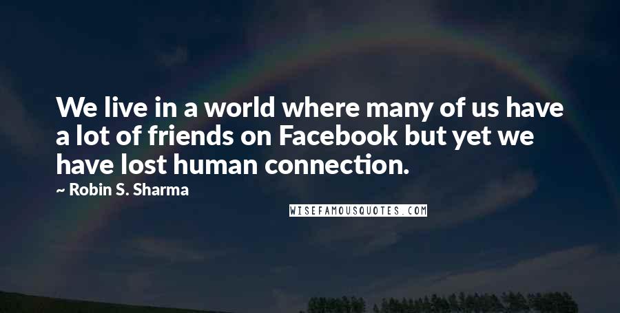 Robin S. Sharma Quotes: We live in a world where many of us have a lot of friends on Facebook but yet we have lost human connection.