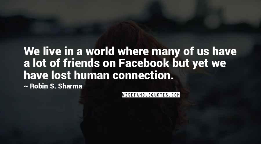 Robin S. Sharma Quotes: We live in a world where many of us have a lot of friends on Facebook but yet we have lost human connection.