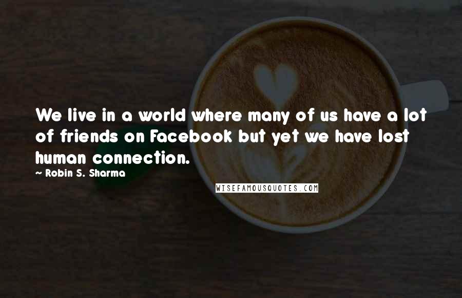 Robin S. Sharma Quotes: We live in a world where many of us have a lot of friends on Facebook but yet we have lost human connection.