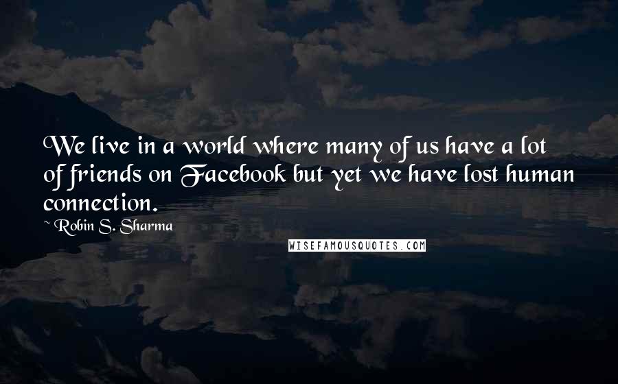 Robin S. Sharma Quotes: We live in a world where many of us have a lot of friends on Facebook but yet we have lost human connection.