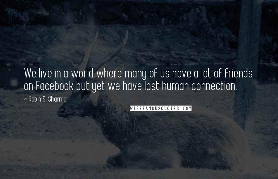 Robin S. Sharma Quotes: We live in a world where many of us have a lot of friends on Facebook but yet we have lost human connection.