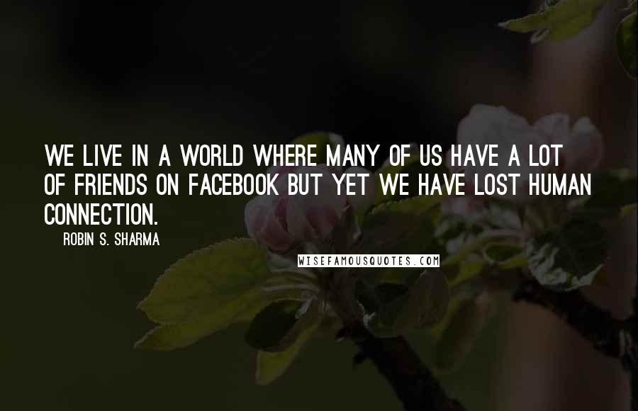 Robin S. Sharma Quotes: We live in a world where many of us have a lot of friends on Facebook but yet we have lost human connection.