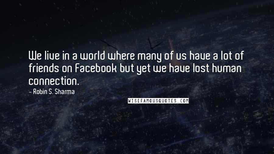 Robin S. Sharma Quotes: We live in a world where many of us have a lot of friends on Facebook but yet we have lost human connection.