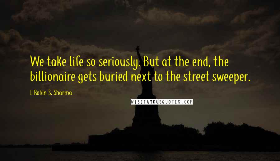 Robin S. Sharma Quotes: We take life so seriously. But at the end, the billionaire gets buried next to the street sweeper.