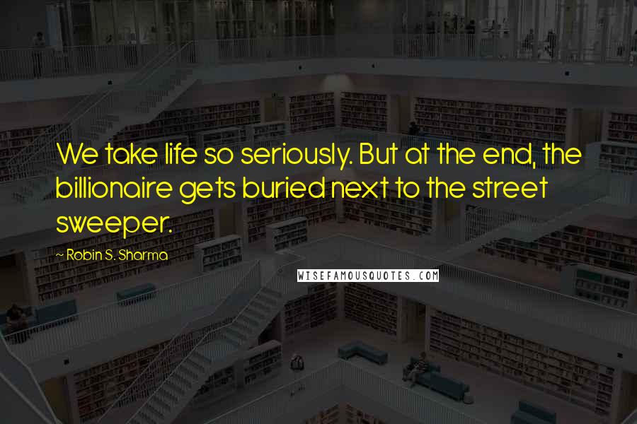 Robin S. Sharma Quotes: We take life so seriously. But at the end, the billionaire gets buried next to the street sweeper.