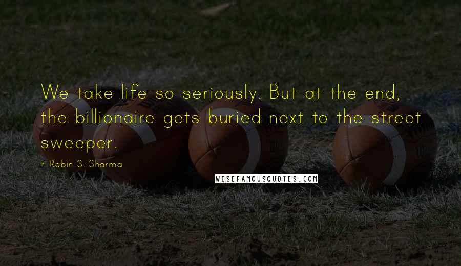 Robin S. Sharma Quotes: We take life so seriously. But at the end, the billionaire gets buried next to the street sweeper.