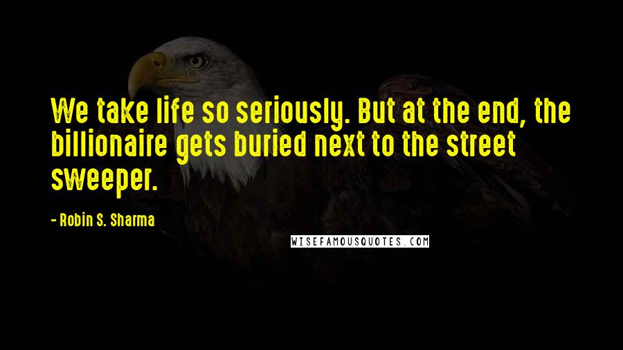 Robin S. Sharma Quotes: We take life so seriously. But at the end, the billionaire gets buried next to the street sweeper.
