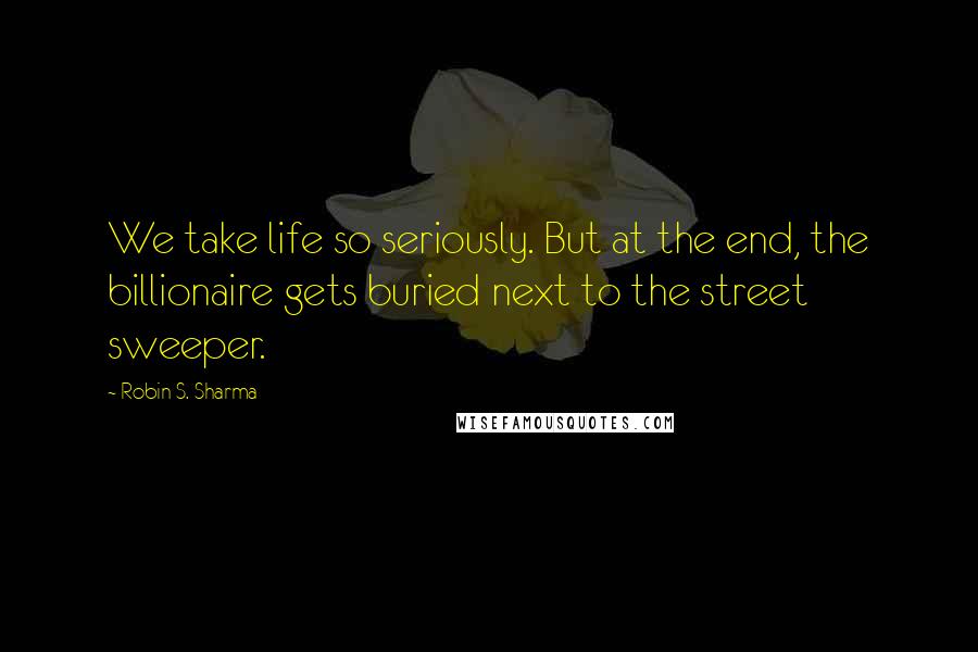 Robin S. Sharma Quotes: We take life so seriously. But at the end, the billionaire gets buried next to the street sweeper.
