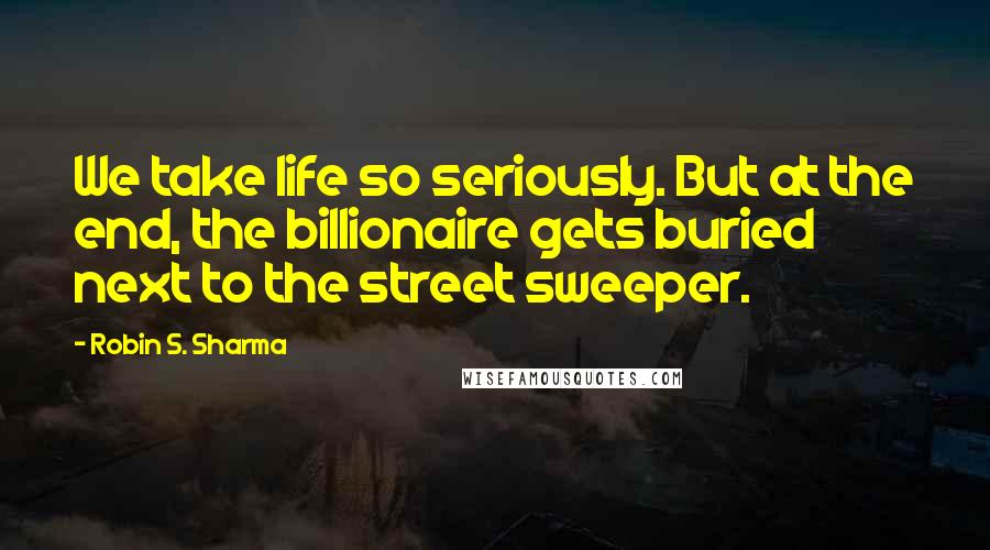 Robin S. Sharma Quotes: We take life so seriously. But at the end, the billionaire gets buried next to the street sweeper.
