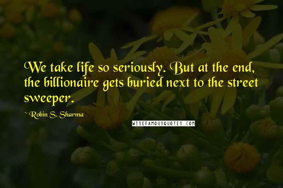 Robin S. Sharma Quotes: We take life so seriously. But at the end, the billionaire gets buried next to the street sweeper.