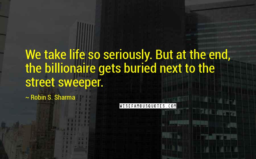 Robin S. Sharma Quotes: We take life so seriously. But at the end, the billionaire gets buried next to the street sweeper.