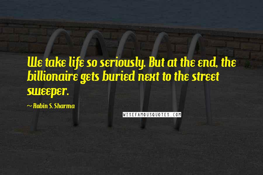 Robin S. Sharma Quotes: We take life so seriously. But at the end, the billionaire gets buried next to the street sweeper.