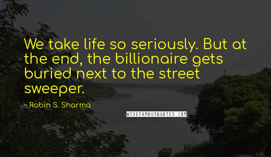 Robin S. Sharma Quotes: We take life so seriously. But at the end, the billionaire gets buried next to the street sweeper.