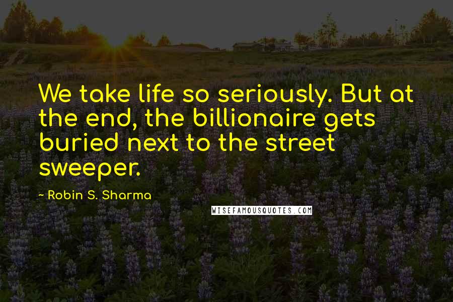 Robin S. Sharma Quotes: We take life so seriously. But at the end, the billionaire gets buried next to the street sweeper.