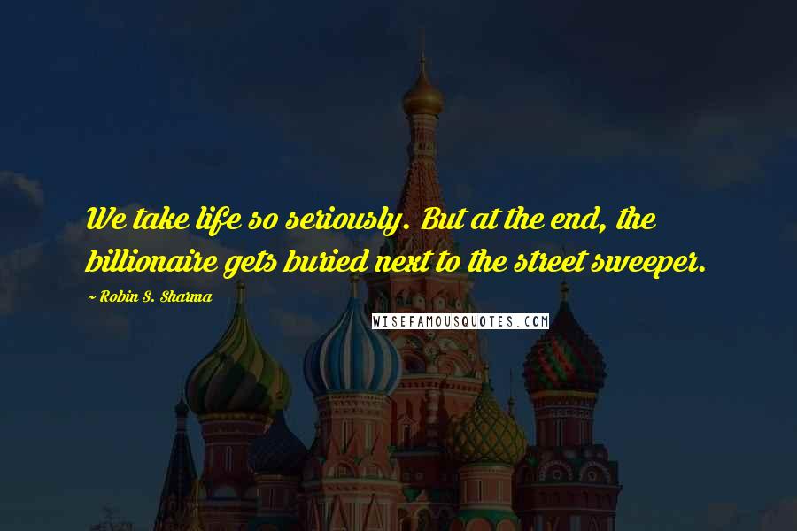 Robin S. Sharma Quotes: We take life so seriously. But at the end, the billionaire gets buried next to the street sweeper.