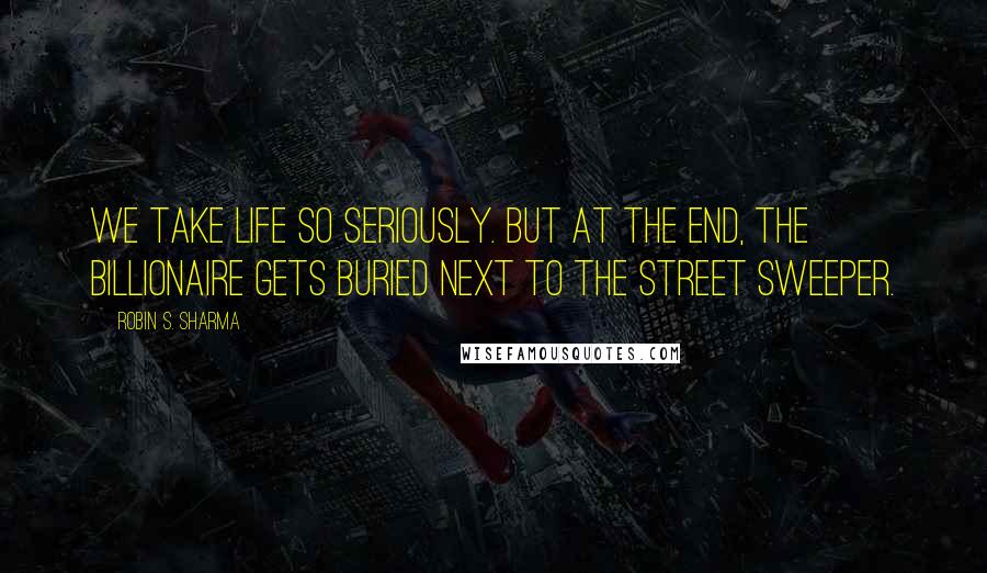 Robin S. Sharma Quotes: We take life so seriously. But at the end, the billionaire gets buried next to the street sweeper.