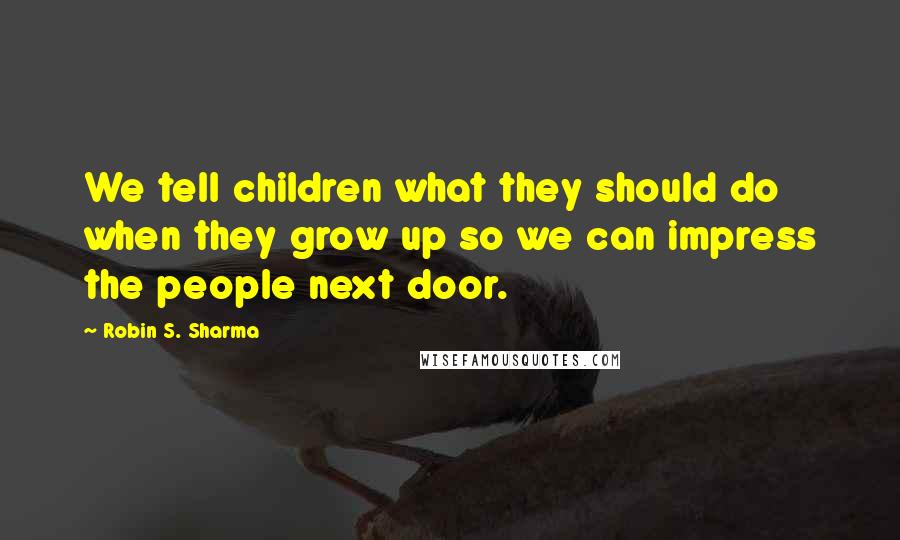 Robin S. Sharma Quotes: We tell children what they should do when they grow up so we can impress the people next door.
