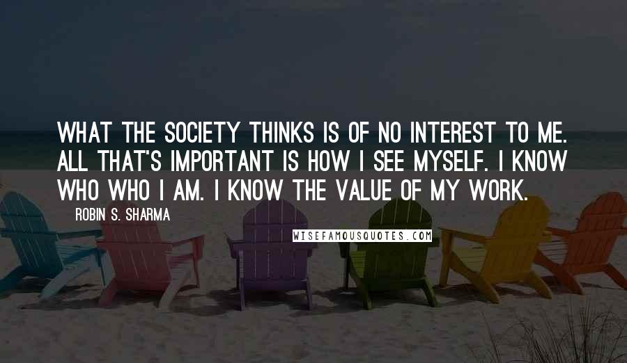 Robin S. Sharma Quotes: What the society thinks is of no interest to me. All that's important is how I see myself. I know who who I am. I know the value of my work.