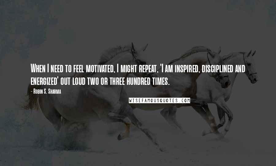 Robin S. Sharma Quotes: When I need to feel motivated, I might repeat, 'I am inspired, disciplined and energized' out loud two or three hundred times.