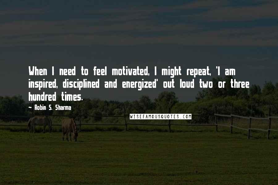 Robin S. Sharma Quotes: When I need to feel motivated, I might repeat, 'I am inspired, disciplined and energized' out loud two or three hundred times.