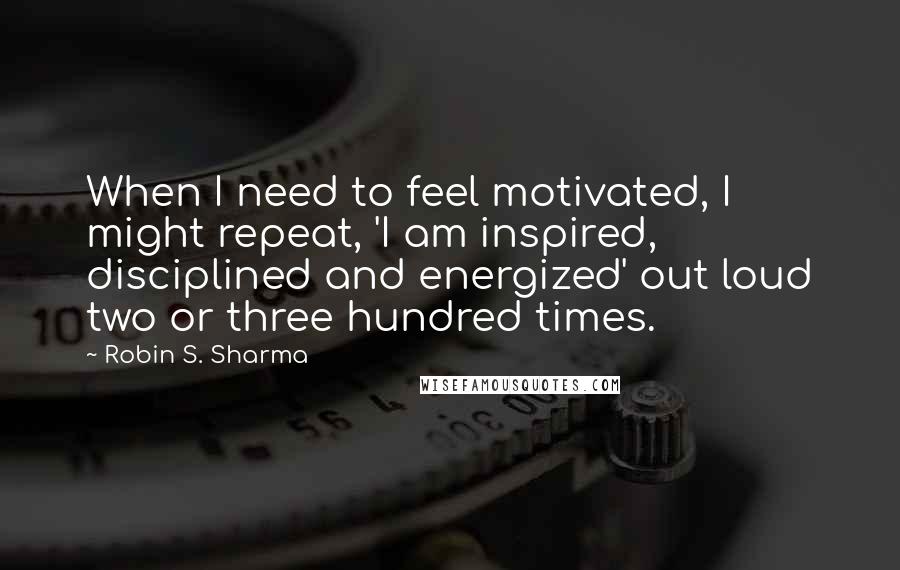 Robin S. Sharma Quotes: When I need to feel motivated, I might repeat, 'I am inspired, disciplined and energized' out loud two or three hundred times.