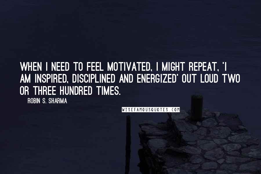 Robin S. Sharma Quotes: When I need to feel motivated, I might repeat, 'I am inspired, disciplined and energized' out loud two or three hundred times.