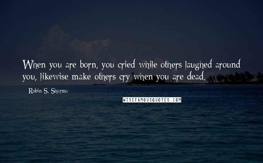 Robin S. Sharma Quotes: When you are born, you cried while others laughed around you, likewise make others cry when you are dead.