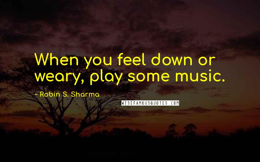 Robin S. Sharma Quotes: When you feel down or weary, play some music.