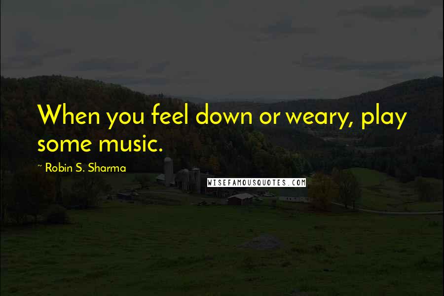 Robin S. Sharma Quotes: When you feel down or weary, play some music.