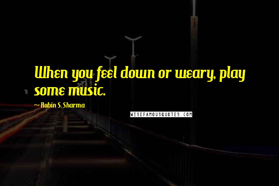 Robin S. Sharma Quotes: When you feel down or weary, play some music.