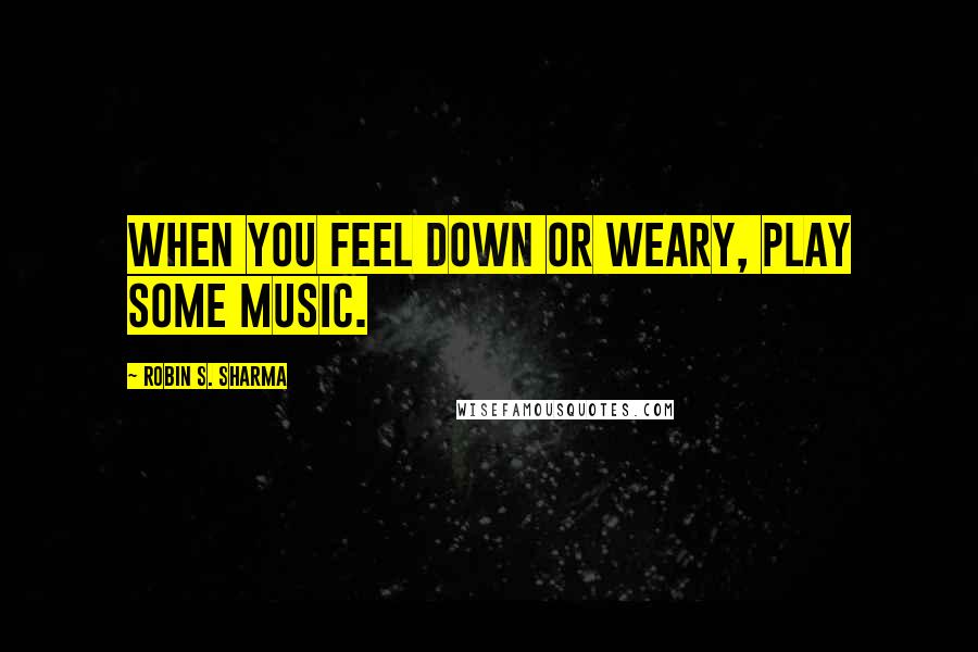 Robin S. Sharma Quotes: When you feel down or weary, play some music.