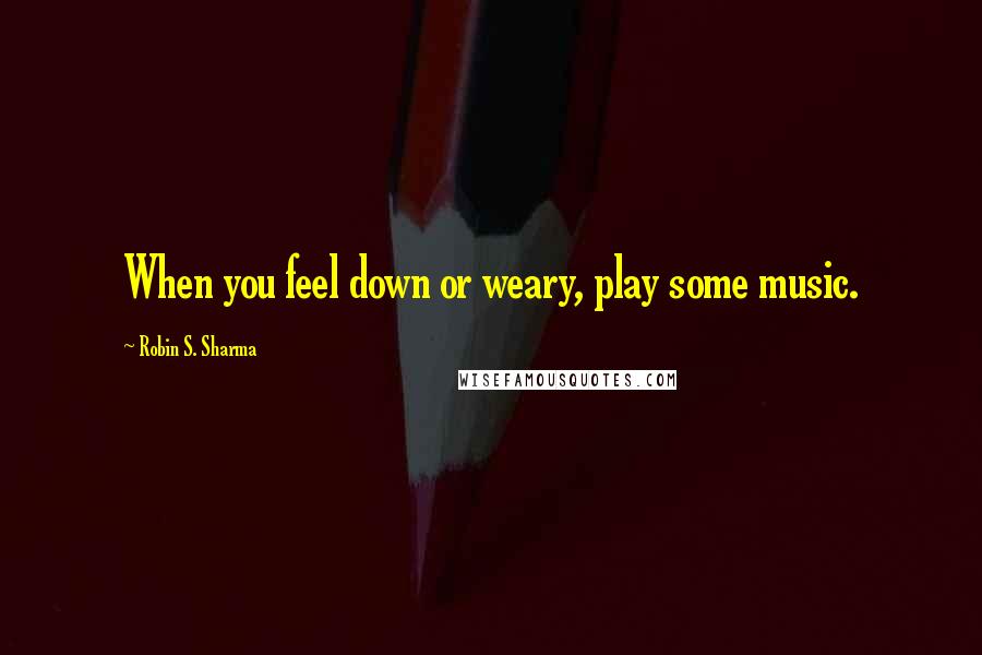 Robin S. Sharma Quotes: When you feel down or weary, play some music.