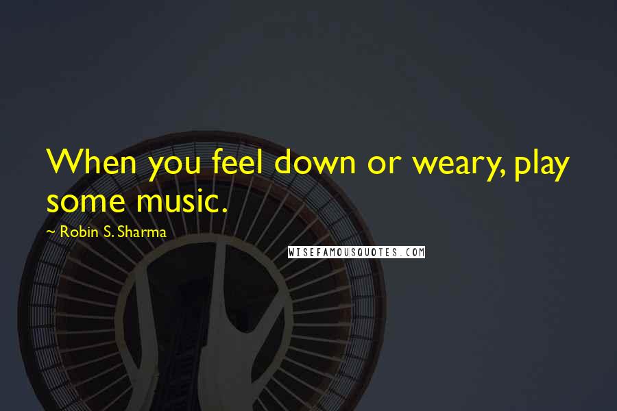 Robin S. Sharma Quotes: When you feel down or weary, play some music.