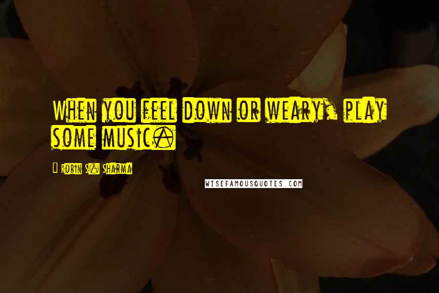 Robin S. Sharma Quotes: When you feel down or weary, play some music.
