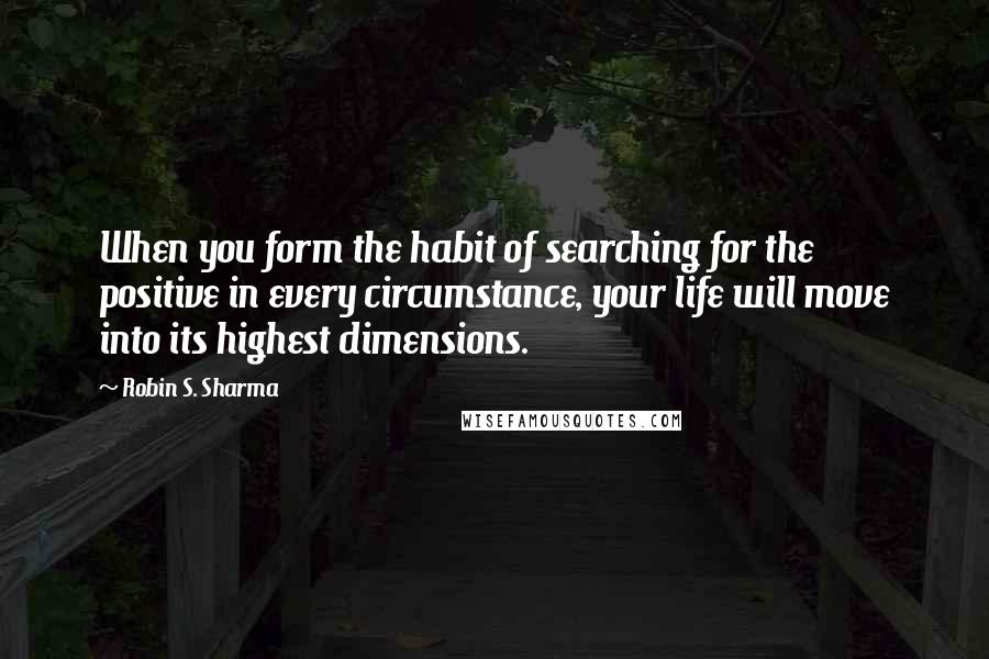 Robin S. Sharma Quotes: When you form the habit of searching for the positive in every circumstance, your life will move into its highest dimensions.