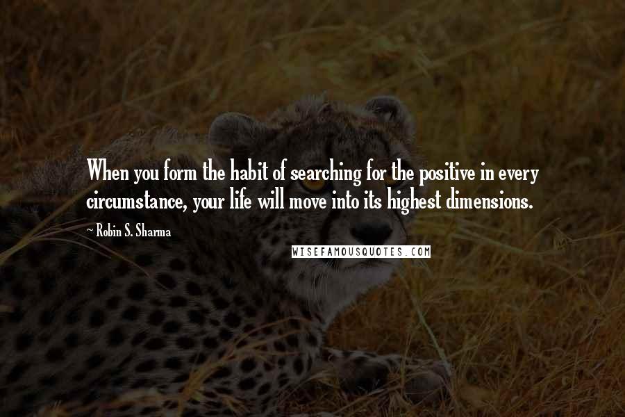 Robin S. Sharma Quotes: When you form the habit of searching for the positive in every circumstance, your life will move into its highest dimensions.