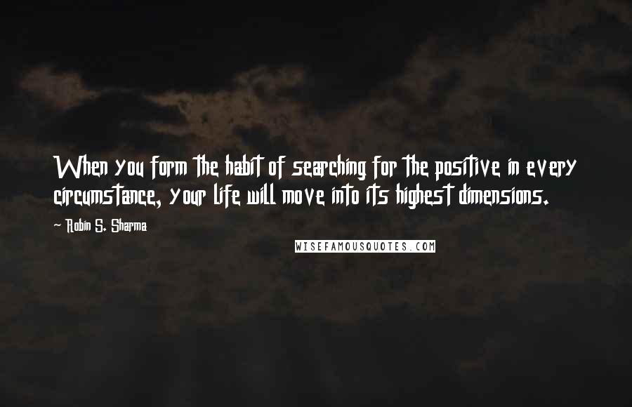 Robin S. Sharma Quotes: When you form the habit of searching for the positive in every circumstance, your life will move into its highest dimensions.