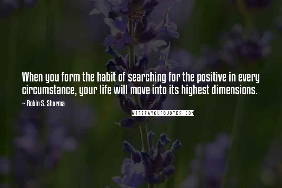 Robin S. Sharma Quotes: When you form the habit of searching for the positive in every circumstance, your life will move into its highest dimensions.