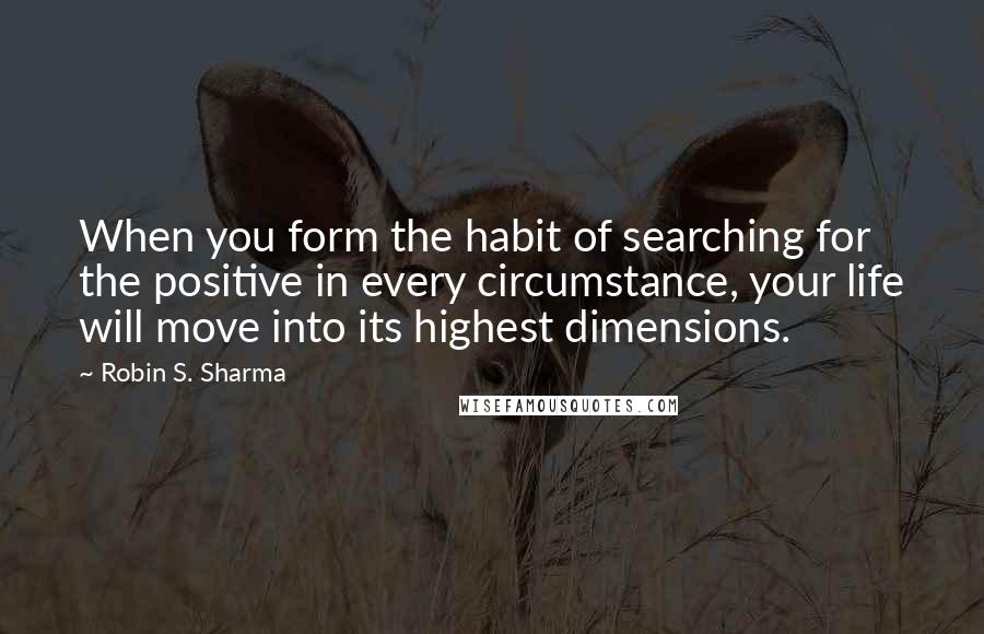 Robin S. Sharma Quotes: When you form the habit of searching for the positive in every circumstance, your life will move into its highest dimensions.