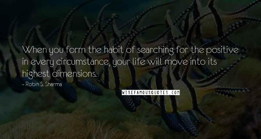 Robin S. Sharma Quotes: When you form the habit of searching for the positive in every circumstance, your life will move into its highest dimensions.