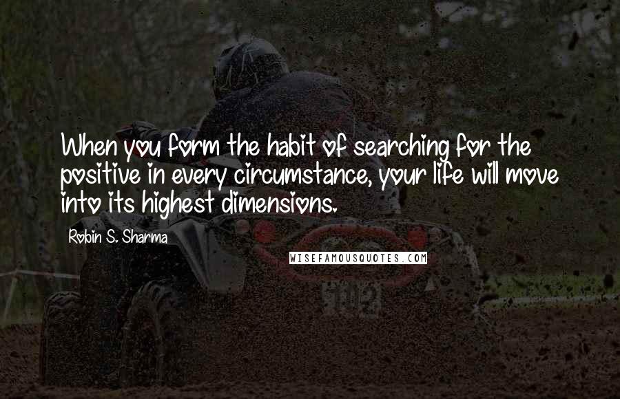 Robin S. Sharma Quotes: When you form the habit of searching for the positive in every circumstance, your life will move into its highest dimensions.