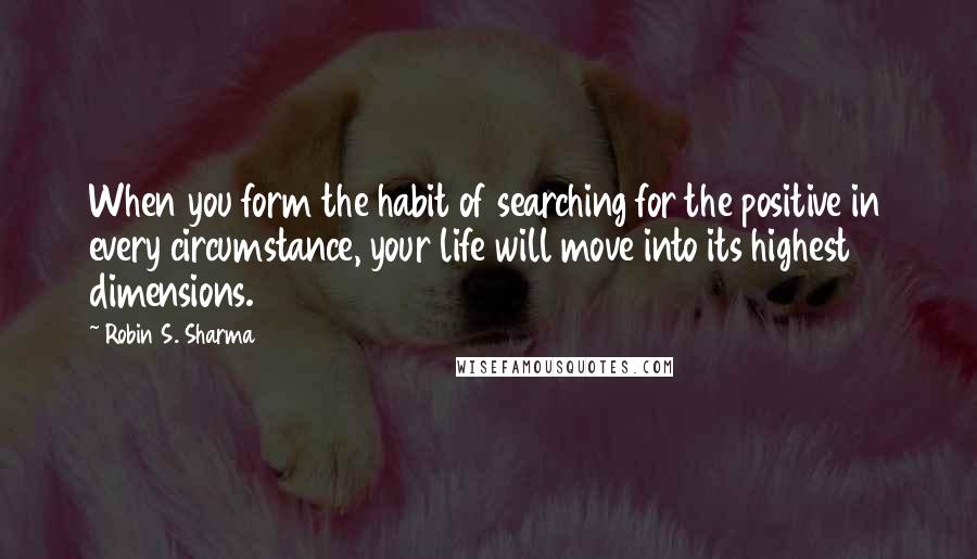 Robin S. Sharma Quotes: When you form the habit of searching for the positive in every circumstance, your life will move into its highest dimensions.