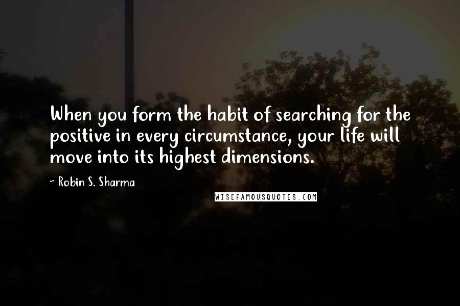 Robin S. Sharma Quotes: When you form the habit of searching for the positive in every circumstance, your life will move into its highest dimensions.