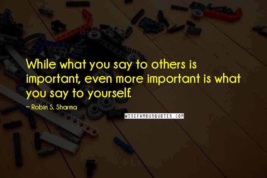 Robin S. Sharma Quotes: While what you say to others is important, even more important is what you say to yourself.