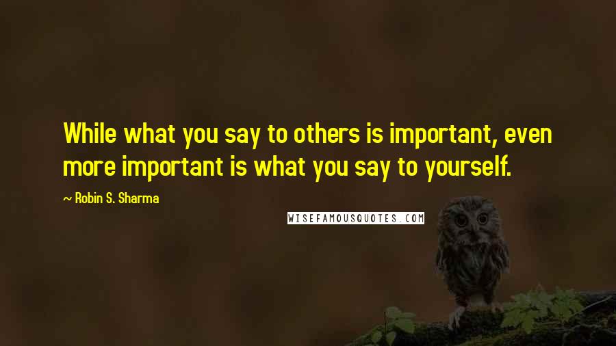 Robin S. Sharma Quotes: While what you say to others is important, even more important is what you say to yourself.