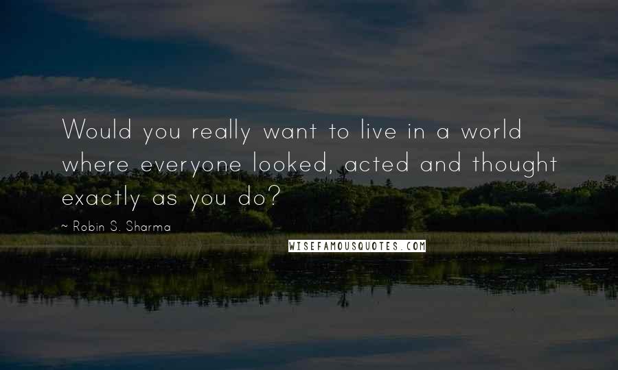 Robin S. Sharma Quotes: Would you really want to live in a world where everyone looked, acted and thought exactly as you do?