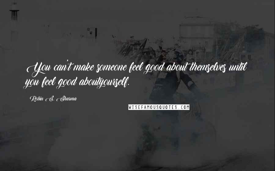Robin S. Sharma Quotes: You can't make someone feel good about themselves until you feel good aboutyourself.